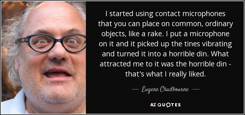 I started using contact microphones that you can place on common, ordinary objects, like a rake. I put a microphone on it and it picked up the tines vibrating and turned it into a horrible din. What attracted me to it was the horrible din - that's what I really liked. - Eugene Chadbourne