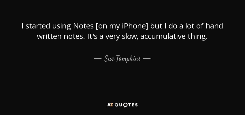 I started using Notes [on my iPhone] but I do a lot of hand written notes. It's a very slow, accumulative thing. - Sue Tompkins