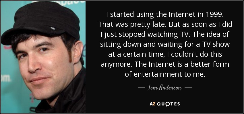 I started using the Internet in 1999. That was pretty late. But as soon as I did I just stopped watching TV. The idea of sitting down and waiting for a TV show at a certain time, I couldn't do this anymore. The Internet is a better form of entertainment to me. - Tom Anderson