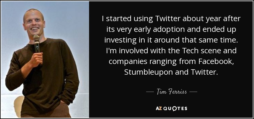 I started using Twitter about year after its very early adoption and ended up investing in it around that same time. I'm involved with the Tech scene and companies ranging from Facebook, Stumbleupon and Twitter. - Tim Ferriss