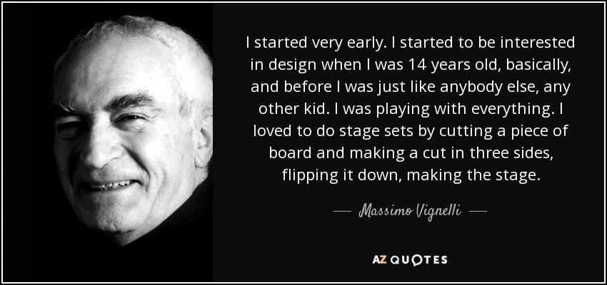 I started very early. I started to be interested in design when I was 14 years old, basically, and before I was just like anybody else, any other kid. I was playing with everything. I loved to do stage sets by cutting a piece of board and making a cut in three sides, flipping it down, making the stage. - Massimo Vignelli