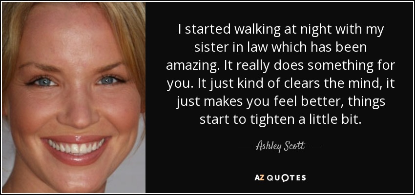 I started walking at night with my sister in law which has been amazing. It really does something for you. It just kind of clears the mind, it just makes you feel better, things start to tighten a little bit. - Ashley Scott