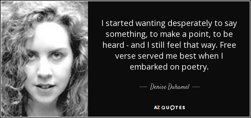 I started wanting desperately to say something, to make a point, to be heard - and I still feel that way. Free verse served me best when I embarked on poetry. - Denise Duhamel