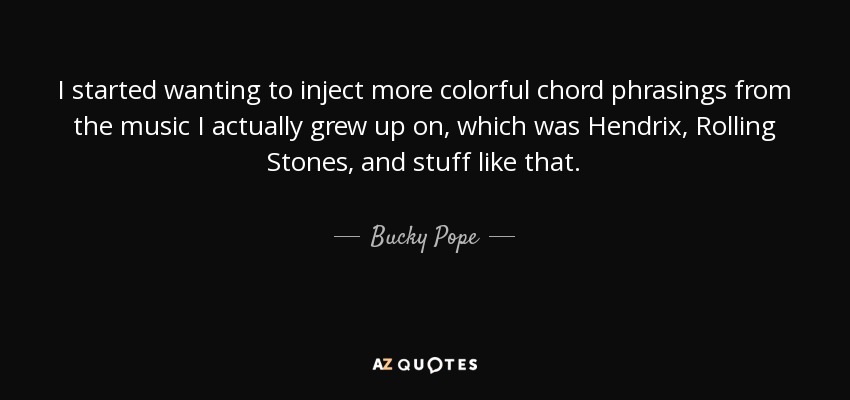 I started wanting to inject more colorful chord phrasings from the music I actually grew up on, which was Hendrix, Rolling Stones, and stuff like that. - Bucky Pope