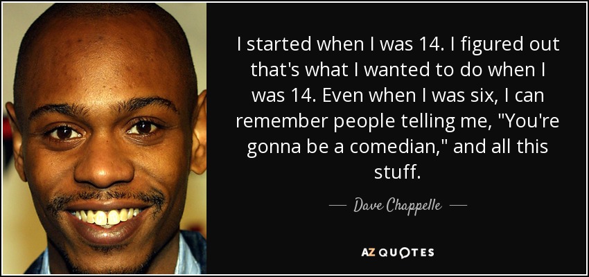 I started when I was 14. I figured out that's what I wanted to do when I was 14. Even when I was six, I can remember people telling me, 