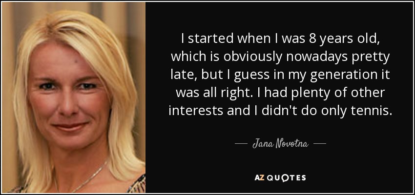 I started when I was 8 years old, which is obviously nowadays pretty late, but I guess in my generation it was all right. I had plenty of other interests and I didn't do only tennis. - Jana Novotna