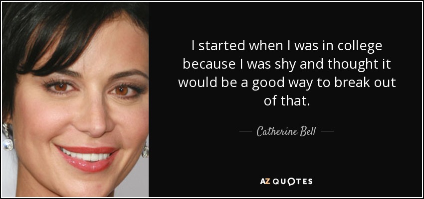 I started when I was in college because I was shy and thought it would be a good way to break out of that. - Catherine Bell