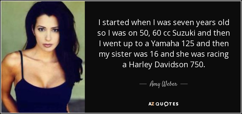 I started when I was seven years old so I was on 50, 60 cc Suzuki and then I went up to a Yamaha 125 and then my sister was 16 and she was racing a Harley Davidson 750. - Amy Weber