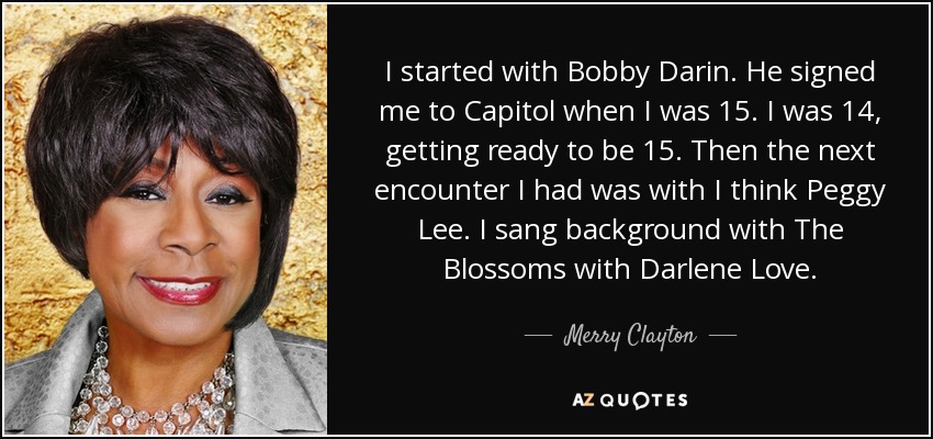 I started with Bobby Darin. He signed me to Capitol when I was 15. I was 14, getting ready to be 15. Then the next encounter I had was with I think Peggy Lee. I sang background with The Blossoms with Darlene Love. - Merry Clayton
