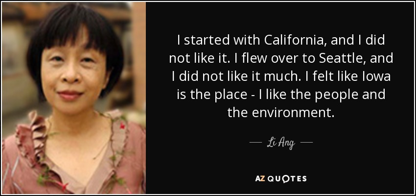 I started with California, and I did not like it. I flew over to Seattle, and I did not like it much. I felt like Iowa is the place - I like the people and the environment. - Li Ang
