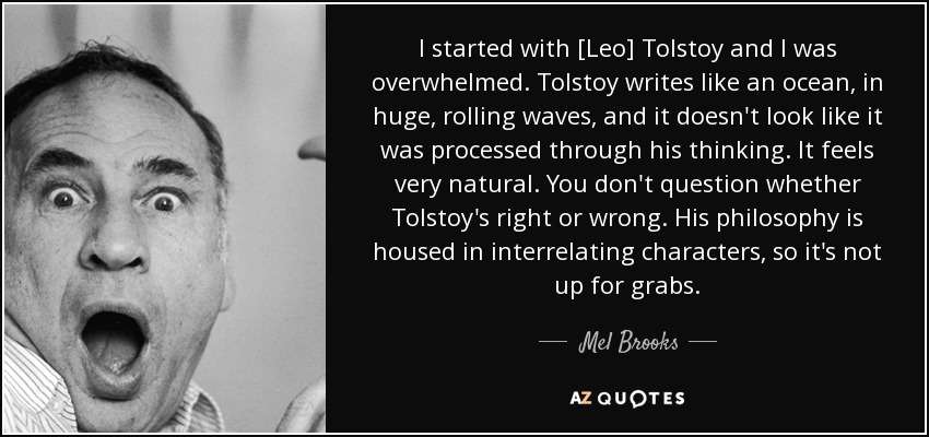 I started with [Leo] Tolstoy and I was overwhelmed. Tolstoy writes like an ocean, in huge, rolling waves, and it doesn't look like it was processed through his thinking. It feels very natural. You don't question whether Tolstoy's right or wrong. His philosophy is housed in interrelating characters, so it's not up for grabs. - Mel Brooks