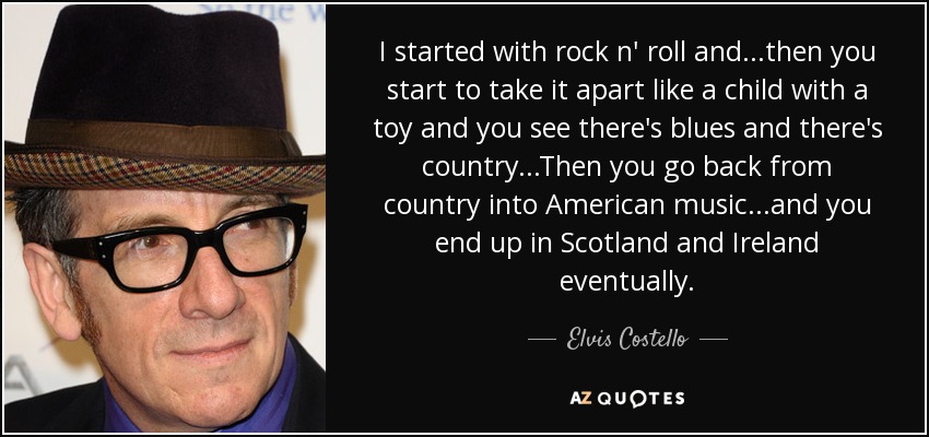 I started with rock n' roll and...then you start to take it apart like a child with a toy and you see there's blues and there's country...Then you go back from country into American music...and you end up in Scotland and Ireland eventually. - Elvis Costello