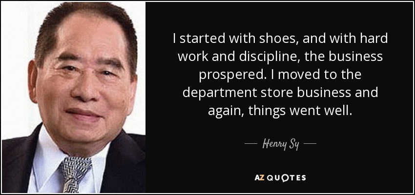 I started with shoes, and with hard work and discipline, the business prospered. I moved to the department store business and again, things went well. - Henry Sy