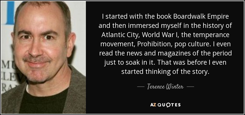 I started with the book Boardwalk Empire and then immersed myself in the history of Atlantic City, World War I, the temperance movement, Prohibition, pop culture. I even read the news and magazines of the period just to soak in it. That was before I even started thinking of the story. - Terence Winter