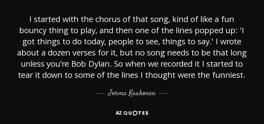 I started with the chorus of that song, kind of like a fun bouncy thing to play, and then one of the lines popped up: 'I got things to do today, people to see, things to say.' I wrote about a dozen verses for it, but no song needs to be that long unless you're Bob Dylan. So when we recorded it I started to tear it down to some of the lines I thought were the funniest. - Jorma Kaukonen