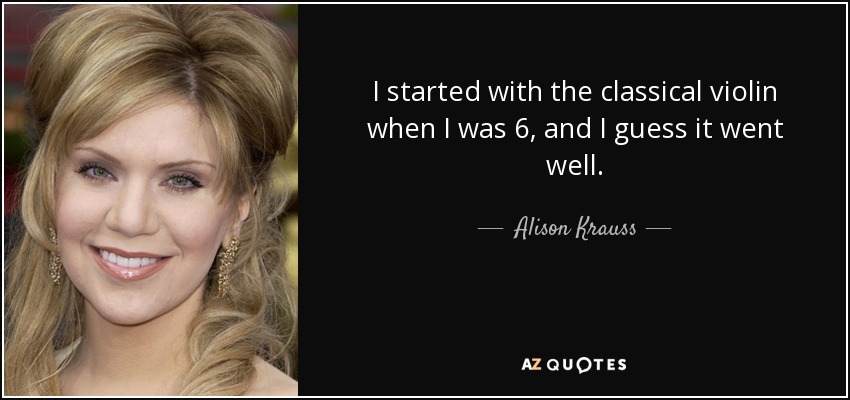 I started with the classical violin when I was 6, and I guess it went well. - Alison Krauss