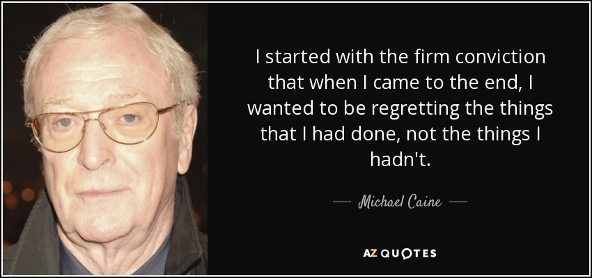 I started with the firm conviction that when I came to the end, I wanted to be regretting the things that I had done, not the things I hadn't. - Michael Caine