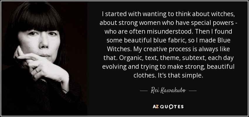 I started with wanting to think about witches, about strong women who have special powers - who are often misunderstood. Then I found some beautiful blue fabric, so I made Blue Witches. My creative process is always like that. Organic, text, theme, subtext, each day evolving and trying to make strong, beautiful clothes. It's that simple. - Rei Kawakubo