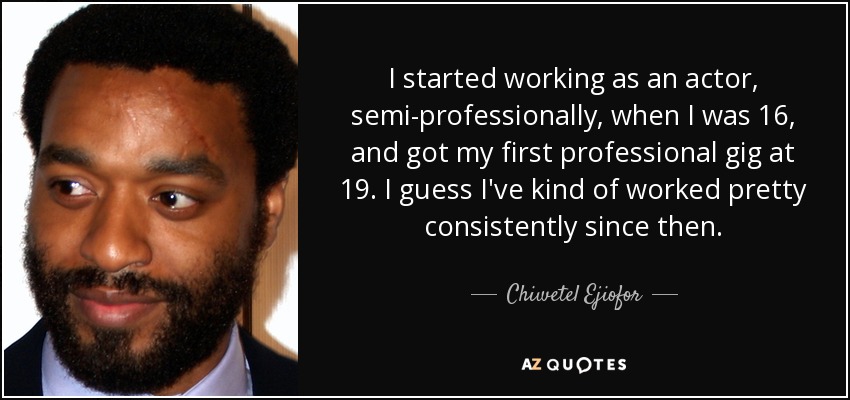 I started working as an actor, semi-professionally, when I was 16, and got my first professional gig at 19. I guess I've kind of worked pretty consistently since then. - Chiwetel Ejiofor