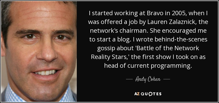 I started working at Bravo in 2005, when I was offered a job by Lauren Zalaznick, the network's chairman. She encouraged me to start a blog. I wrote behind-the-scenes gossip about 'Battle of the Network Reality Stars,' the first show I took on as head of current programming. - Andy Cohen