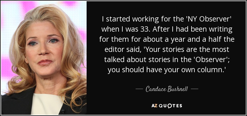 I started working for the 'NY Observer' when I was 33. After I had been writing for them for about a year and a half the editor said, 'Your stories are the most talked about stories in the 'Observer'; you should have your own column.' - Candace Bushnell