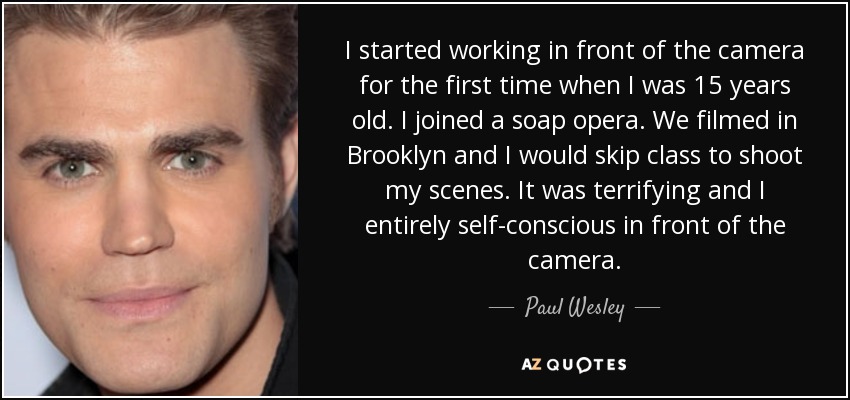 I started working in front of the camera for the first time when I was 15 years old. I joined a soap opera. We filmed in Brooklyn and I would skip class to shoot my scenes. It was terrifying and I entirely self-conscious in front of the camera. - Paul Wesley