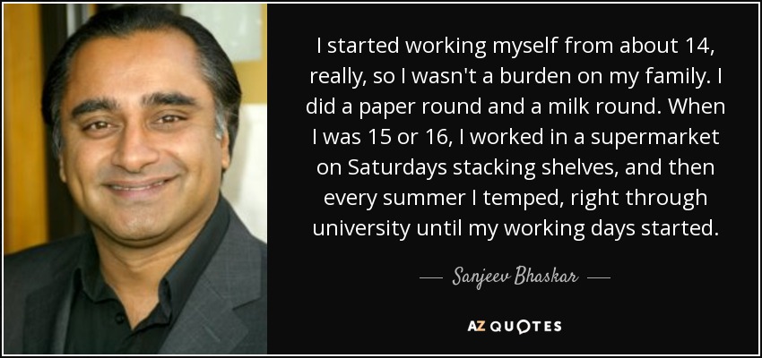 I started working myself from about 14, really, so I wasn't a burden on my family. I did a paper round and a milk round. When I was 15 or 16, I worked in a supermarket on Saturdays stacking shelves, and then every summer I temped, right through university until my working days started. - Sanjeev Bhaskar