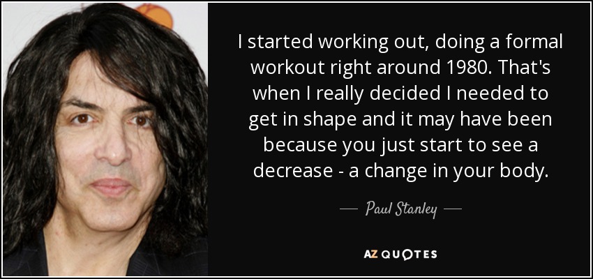 I started working out, doing a formal workout right around 1980. That's when I really decided I needed to get in shape and it may have been because you just start to see a decrease - a change in your body. - Paul Stanley