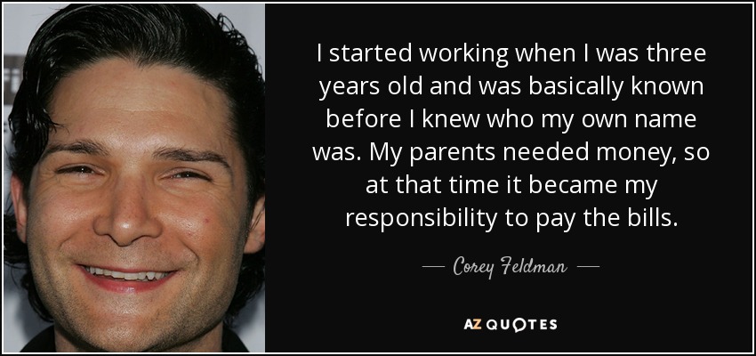 I started working when I was three years old and was basically known before I knew who my own name was. My parents needed money, so at that time it became my responsibility to pay the bills. - Corey Feldman