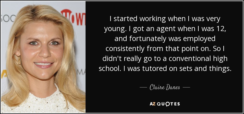 I started working when I was very young. I got an agent when I was 12, and fortunately was employed consistently from that point on. So I didn't really go to a conventional high school. I was tutored on sets and things. - Claire Danes