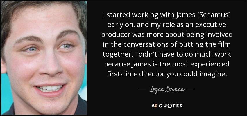 I started working with James [Schamus] early on, and my role as an executive producer was more about being involved in the conversations of putting the film together. I didn't have to do much work because James is the most experienced first-time director you could imagine. - Logan Lerman
