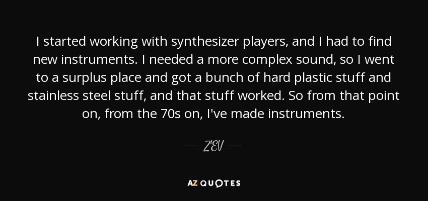I started working with synthesizer players, and I had to find new instruments. I needed a more complex sound, so I went to a surplus place and got a bunch of hard plastic stuff and stainless steel stuff, and that stuff worked. So from that point on, from the 70s on, I've made instruments. - Z'EV