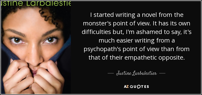 I started writing a novel from the monster's point of view. It has its own difficulties but, I'm ashamed to say, it's much easier writing from a psychopath's point of view than from that of their empathetic opposite. - Justine Larbalestier
