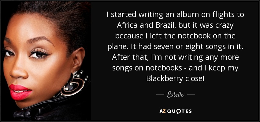 I started writing an album on flights to Africa and Brazil, but it was crazy because I left the notebook on the plane. It had seven or eight songs in it. After that, I'm not writing any more songs on notebooks - and I keep my Blackberry close! - Estelle
