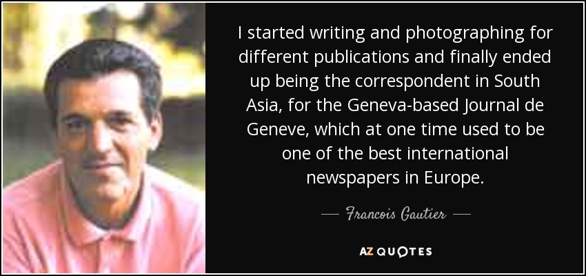 I started writing and photographing for different publications and finally ended up being the correspondent in South Asia, for the Geneva-based Journal de Geneve, which at one time used to be one of the best international newspapers in Europe. - Francois Gautier