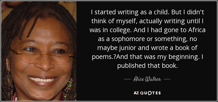 I started writing as a child. But I didn't think of myself, actually writing until I was in college. And I had gone to Africa as a sophomore or something, no maybe junior and wrote a book of poems.	And that was my beginning. I published that book. - Alice Walker