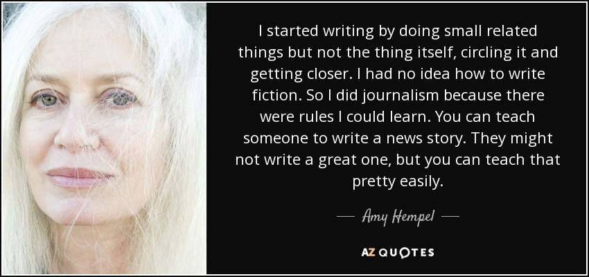 I started writing by doing small related things but not the thing itself, circling it and getting closer. I had no idea how to write fiction. So I did journalism because there were rules I could learn. You can teach someone to write a news story. They might not write a great one, but you can teach that pretty easily. - Amy Hempel