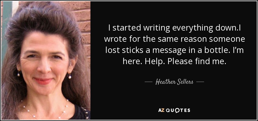 I started writing everything down.I wrote for the same reason someone lost sticks a message in a bottle. I’m here. Help. Please find me. - Heather Sellers