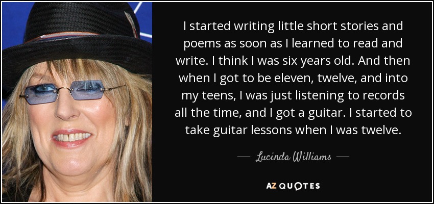 I started writing little short stories and poems as soon as I learned to read and write. I think I was six years old. And then when I got to be eleven, twelve, and into my teens, I was just listening to records all the time, and I got a guitar. I started to take guitar lessons when I was twelve. - Lucinda Williams