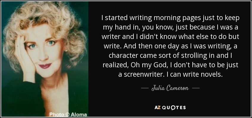 I started writing morning pages just to keep my hand in, you know, just because I was a writer and I didn't know what else to do but write. And then one day as I was writing, a character came sort of strolling in and I realized, Oh my God, I don't have to be just a screenwriter. I can write novels. - Julia Cameron
