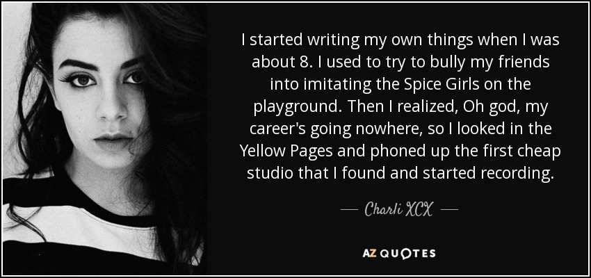 I started writing my own things when I was about 8. I used to try to bully my friends into imitating the Spice Girls on the playground. Then I realized, Oh god, my career's going nowhere, so I looked in the Yellow Pages and phoned up the first cheap studio that I found and started recording. - Charli XCX