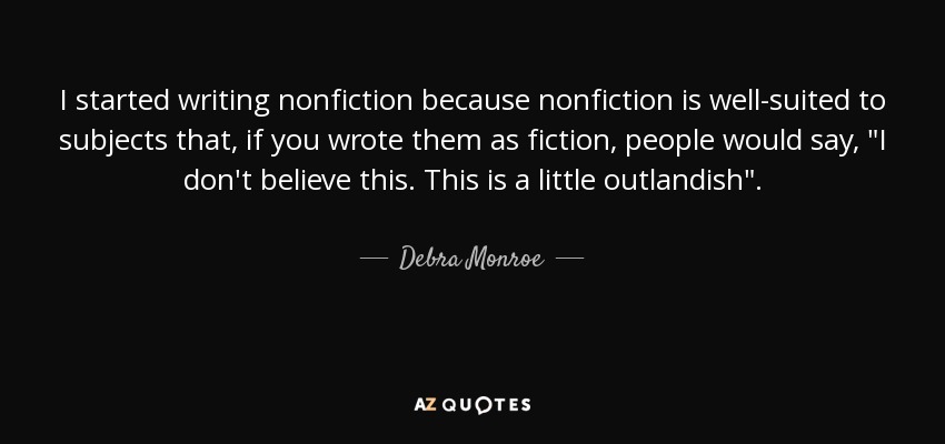I started writing nonfiction because nonfiction is well-suited to subjects that, if you wrote them as fiction, people would say, 