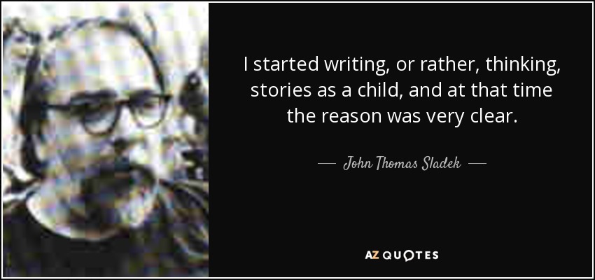 I started writing, or rather, thinking, stories as a child, and at that time the reason was very clear. - John Thomas Sladek