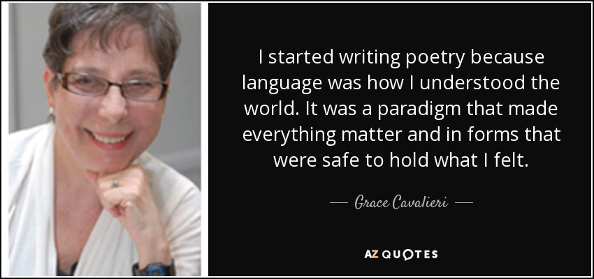 I started writing poetry because language was how I understood the world. It was a paradigm that made everything matter and in forms that were safe to hold what I felt. - Grace Cavalieri