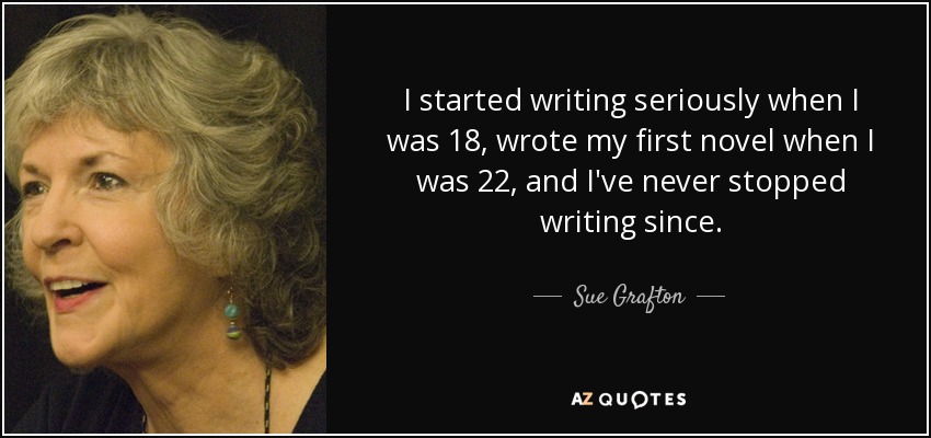 I started writing seriously when I was 18, wrote my first novel when I was 22, and I've never stopped writing since. - Sue Grafton