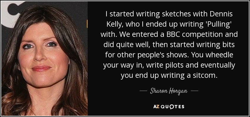 I started writing sketches with Dennis Kelly, who I ended up writing 'Pulling' with. We entered a BBC competition and did quite well, then started writing bits for other people's shows. You wheedle your way in, write pilots and eventually you end up writing a sitcom. - Sharon Horgan