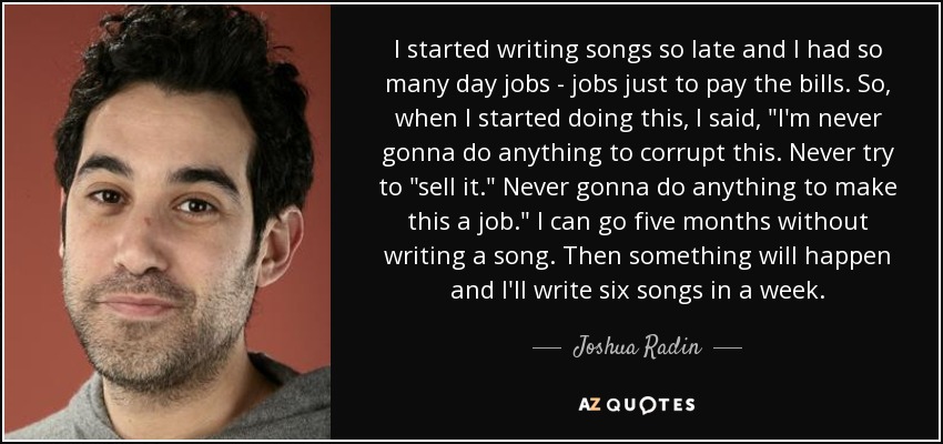 I started writing songs so late and I had so many day jobs - jobs just to pay the bills. So, when I started doing this, I said, 