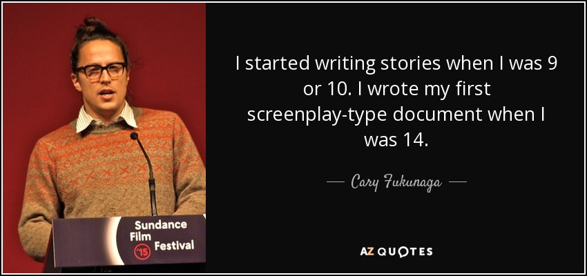 I started writing stories when I was 9 or 10. I wrote my first screenplay-type document when I was 14. - Cary Fukunaga