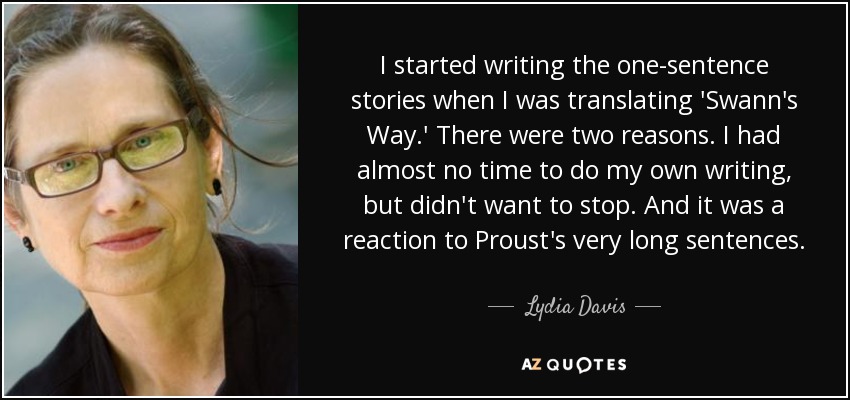 I started writing the one-sentence stories when I was translating 'Swann's Way.' There were two reasons. I had almost no time to do my own writing, but didn't want to stop. And it was a reaction to Proust's very long sentences. - Lydia Davis