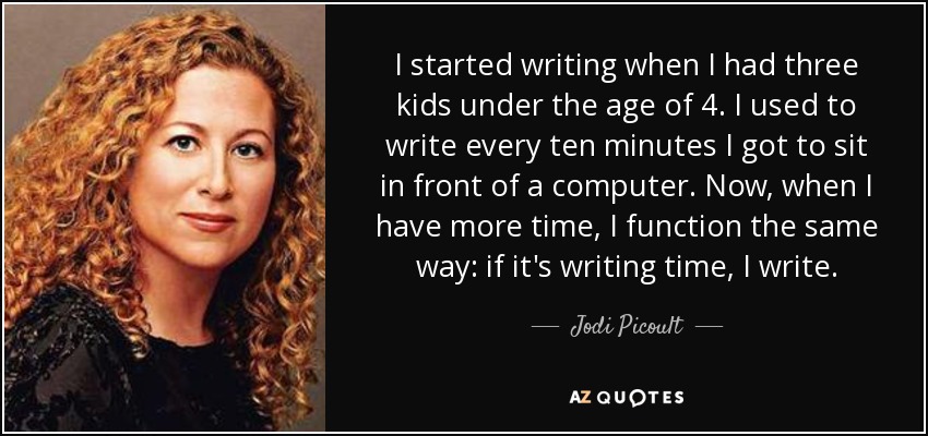 I started writing when I had three kids under the age of 4. I used to write every ten minutes I got to sit in front of a computer. Now, when I have more time, I function the same way: if it's writing time, I write. - Jodi Picoult
